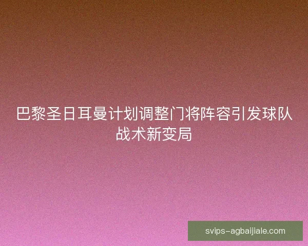 巴黎圣日耳曼计划调整门将阵容引发球队战术新变局