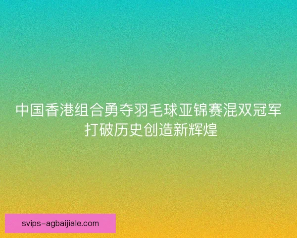 中国香港组合勇夺羽毛球亚锦赛混双冠军 打破历史创造新辉煌